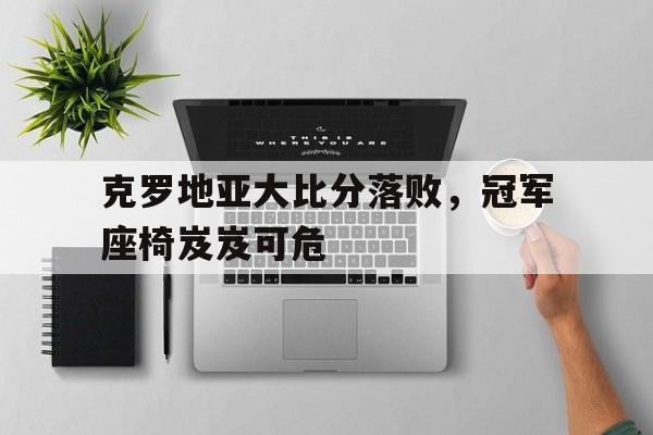 关于克罗地亚大比分落败，冠军座椅岌岌可危的信息