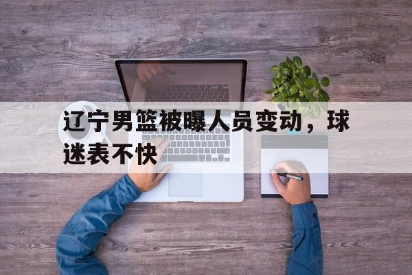 辽宁男篮被曝人员变动，球迷表不快的简单介绍