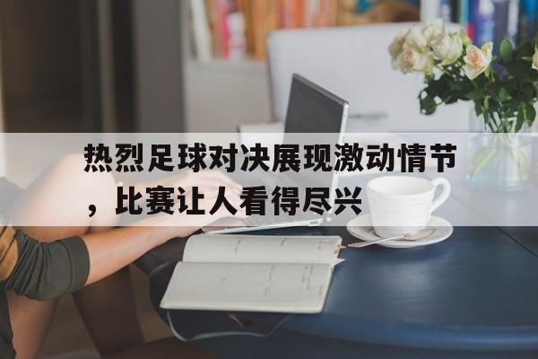 关于热烈足球对决展现激动情节，比赛让人看得尽兴的信息