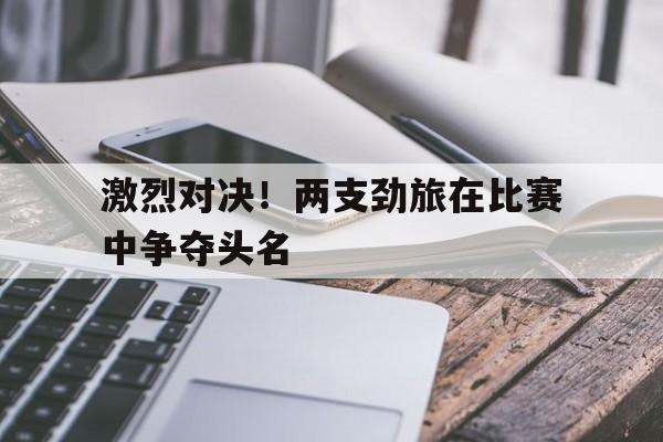 激烈对决！两支劲旅在比赛中争夺头名的简单介绍