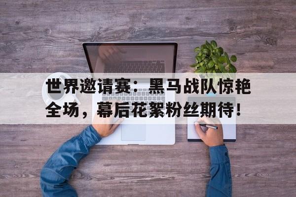 世界邀请赛：黑马战队惊艳全场，幕后花絮粉丝期待！