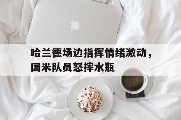 哈兰德场边指挥情绪激动，国米队员怒摔水瓶