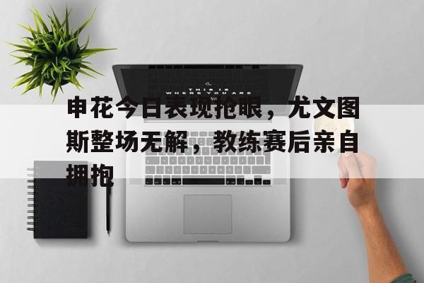 申花今日表现抢眼，尤文图斯整场无解，教练赛后亲自拥抱申花u21