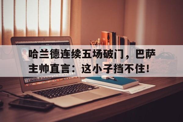 哈兰德连续五场破门，巴萨主帅直言：这小子挡不住！