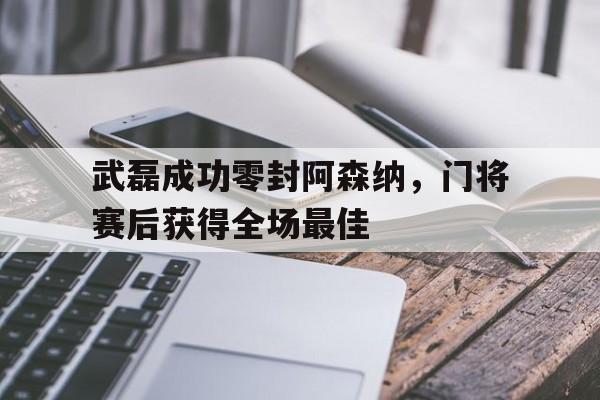 武磊成功零封阿森纳，门将赛后获得全场最佳武磊替补破门
