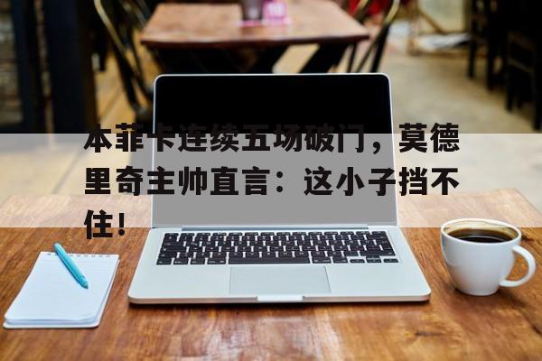 本菲卡连续五场破门，莫德里奇主帅直言：这小子挡不住！克罗斯和莫德里奇谁左谁右